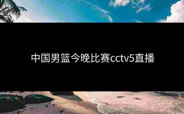 中国男篮今晚比赛cctv5直播 中国男篮今晚比赛cctv5直播